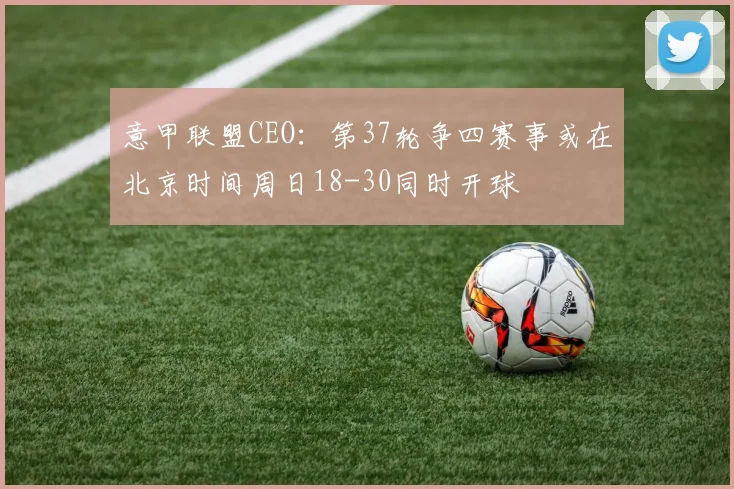 意甲联盟CEO：第37轮争四赛事或在北京时间周日18-30同时开球