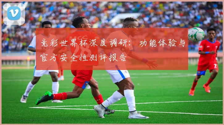 竞彩世界杯深度调研：功能体验与官方安全性测评报告