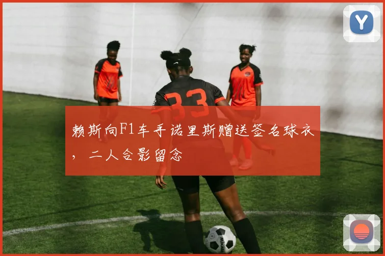 赖斯向F1车手诺里斯赠送签名球衣，二人合影留念