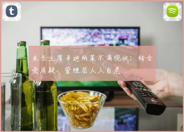 米兰主席卡迪纳莱不满现状：转会受质疑，管理层人人自危